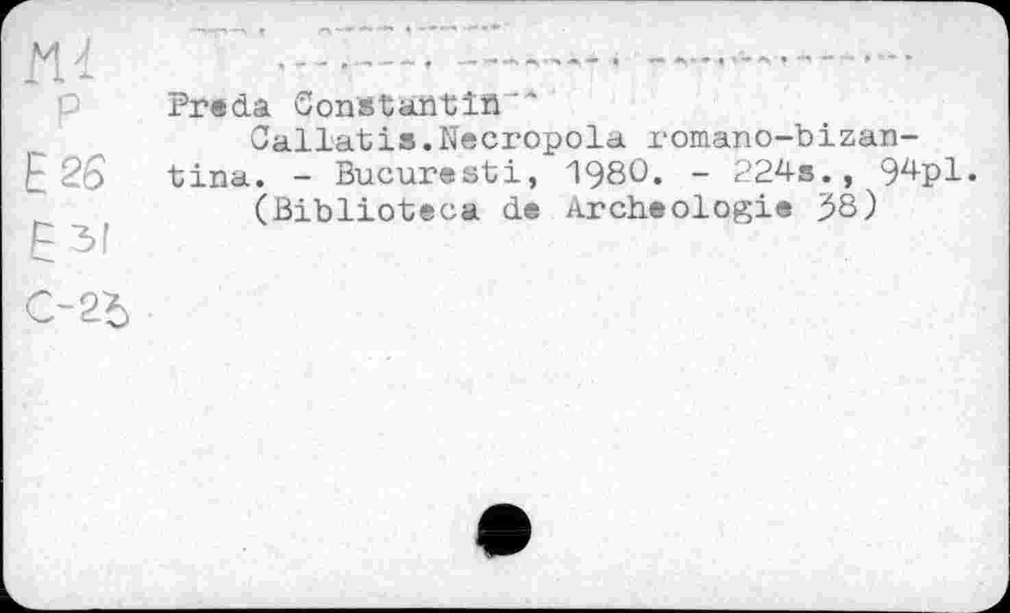 ﻿М 1 і *
P
E26
Езі
С-2Ъ
Freda Constantїй
Callatis.Necropola romano-bizan-tina. - Bucuresti, 1980. - 224s., 94pl.
(Biblioteca de Archéologie 53)